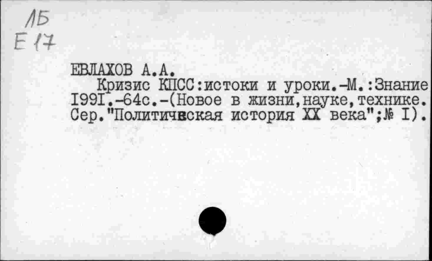 ﻿ЛБ Е а
ЕВЛАХОВ А.А.
Кризис КПСС:истоки и уроки.-М.:Знание 1991.-64с.-(Новое в жизни,науке,технике. Сер."Политическая история XX века";№ I).